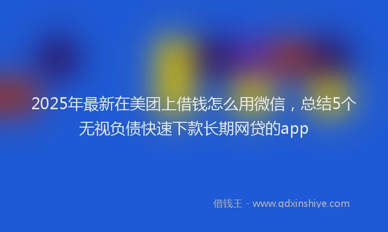 2025年最新在美团上借钱怎么用微信，总结5个无视负债快速下款长期网贷的app