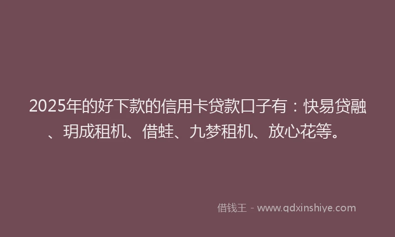2025年的好下款的信用卡贷款口子有：快易贷融、玥成租机、借蛙、九梦租机、放心花等。