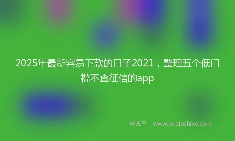 2025年最新容易下款的口子2021，整理五个低门槛不查征信的app