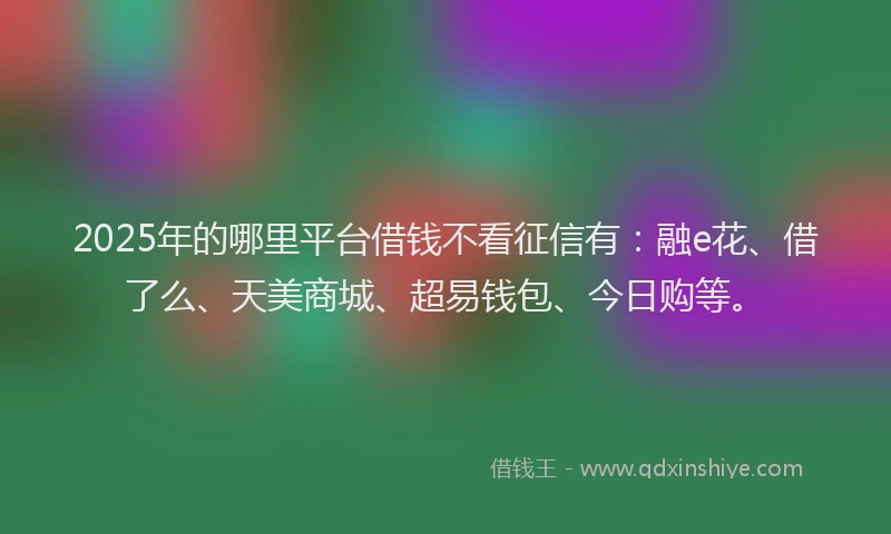 2025年的哪里平台借钱不看征信有：融e花、借了么、天美商城、超易钱包、今日购等。