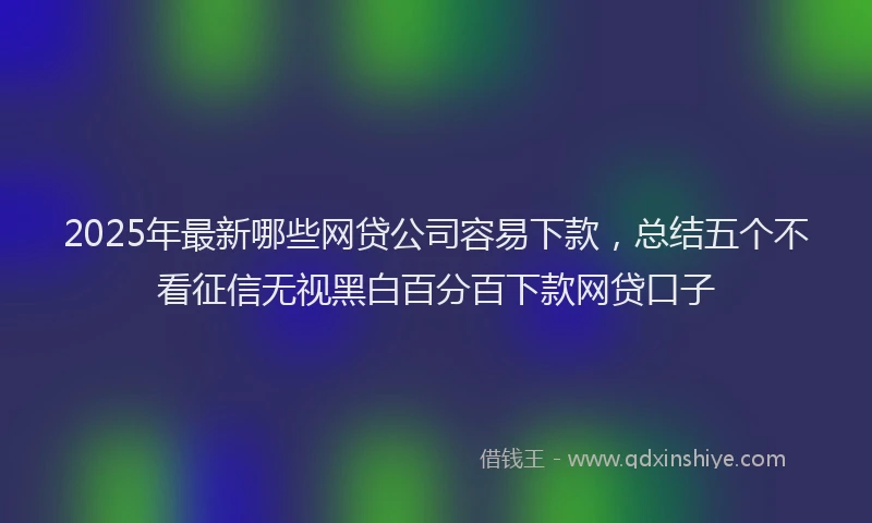 2025年最新哪些网贷公司容易下款，总结五个不看征信无视黑白百分百下款网贷口子