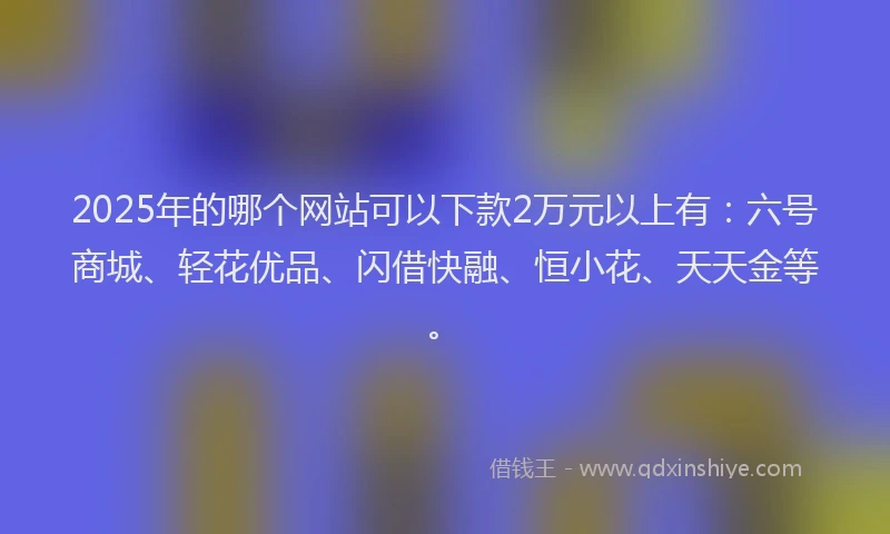2025年的哪个网站可以下款2万元以上有：六号商城、轻花优品、闪借快融、恒小花、天天金等。
