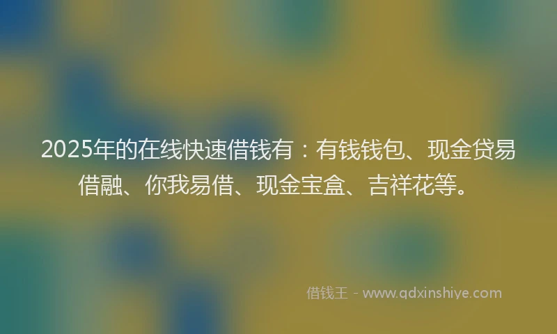 2025年的在线快速借钱有：有钱钱包、现金贷易借融、你我易借、现金宝盒、吉祥花等。