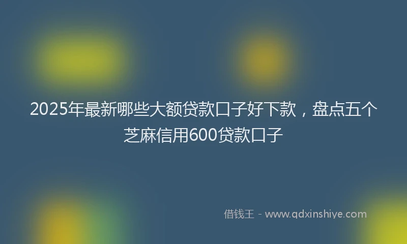 2025年最新哪些大额贷款口子好下款，盘点五个芝麻信用600贷款口子