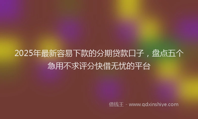 2025年最新容易下款的分期贷款口子，盘点五个急用不求评分快借无忧的平台
