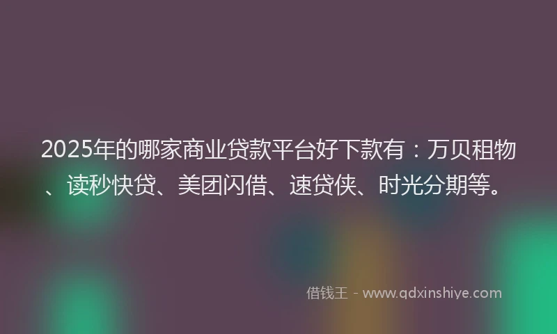 2025年的哪家商业贷款平台好下款有：万贝租物、读秒快贷、美团闪借、速贷侠、时光分期等。