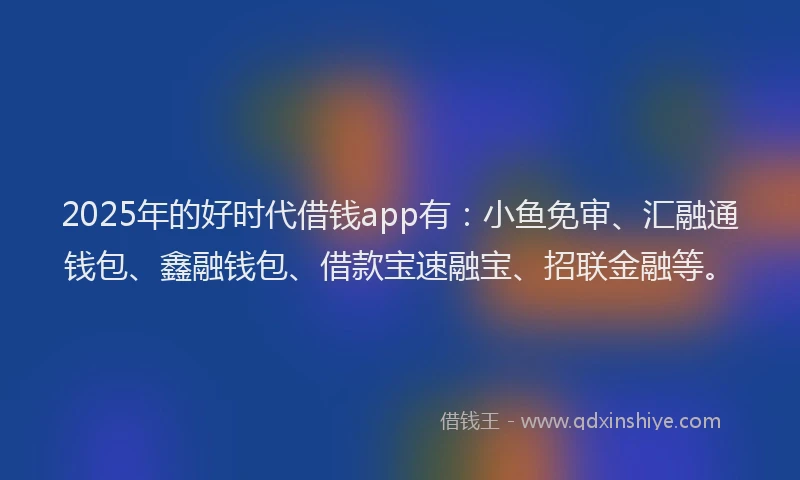 2025年的好时代借钱app有：小鱼免审、汇融通钱包、鑫融钱包、借款宝速融宝、招联金融等。