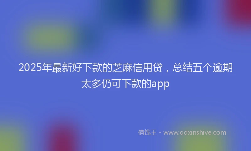 2025年最新好下款的芝麻信用贷，总结五个逾期太多仍可下款的app