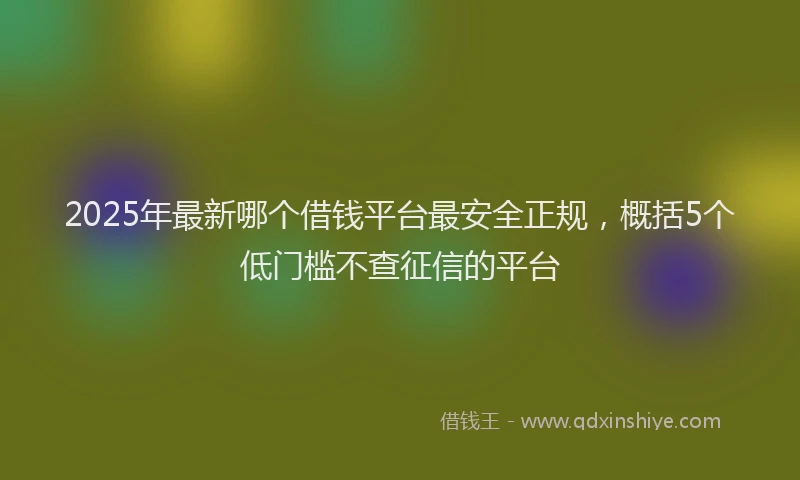 2025年最新哪个借钱平台最安全正规，概括5个低门槛不查征信的平台