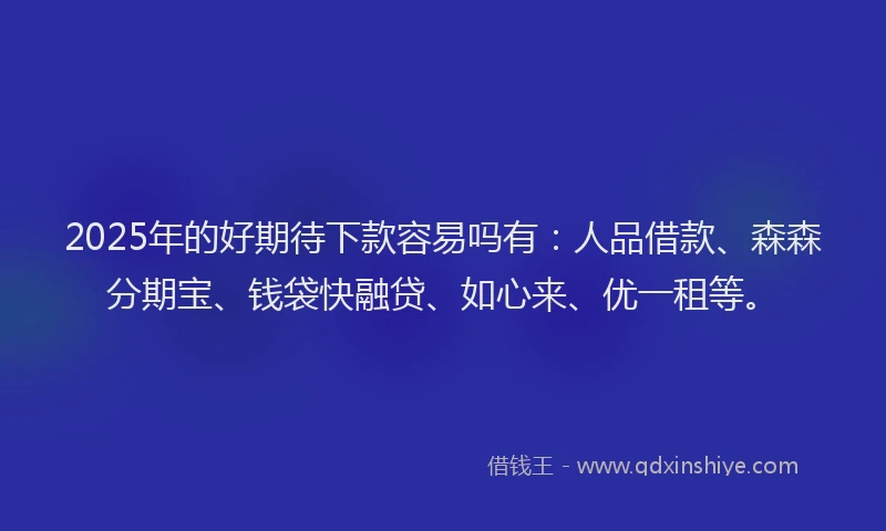2025年的好期待下款容易吗有：人品借款、森森分期宝、钱袋快融贷、如心来、优一租等。