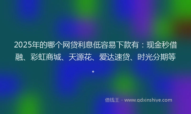 2025年的哪个网贷利息低容易下款有：现金秒借融、彩虹商城、天源花、爱达速贷、时光分期等。