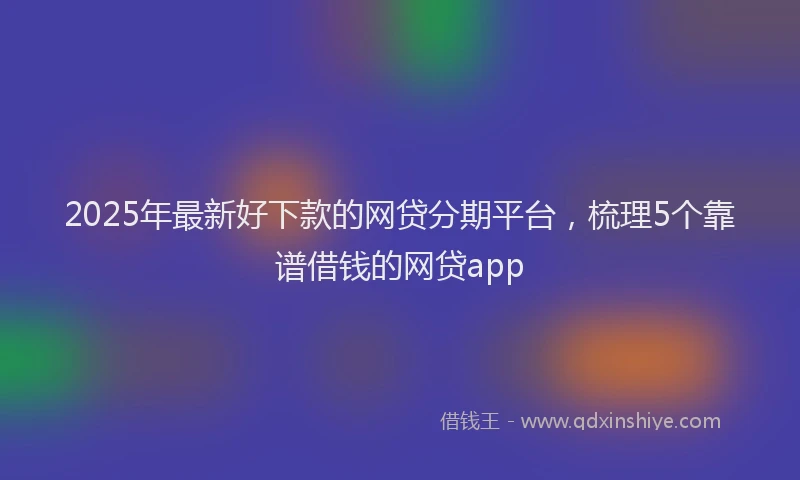 2025年最新好下款的网贷分期平台，梳理5个靠谱借钱的网贷app