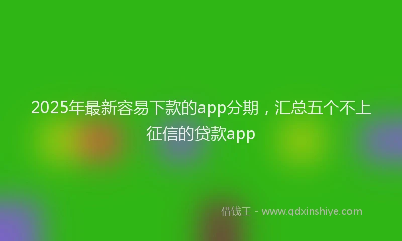 2025年最新容易下款的app分期，汇总五个不上征信的贷款app
