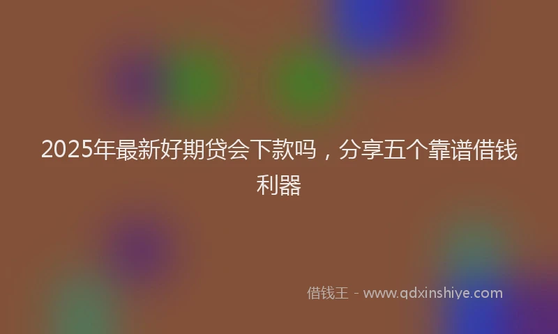 2025年最新好期贷会下款吗，分享五个靠谱借钱利器