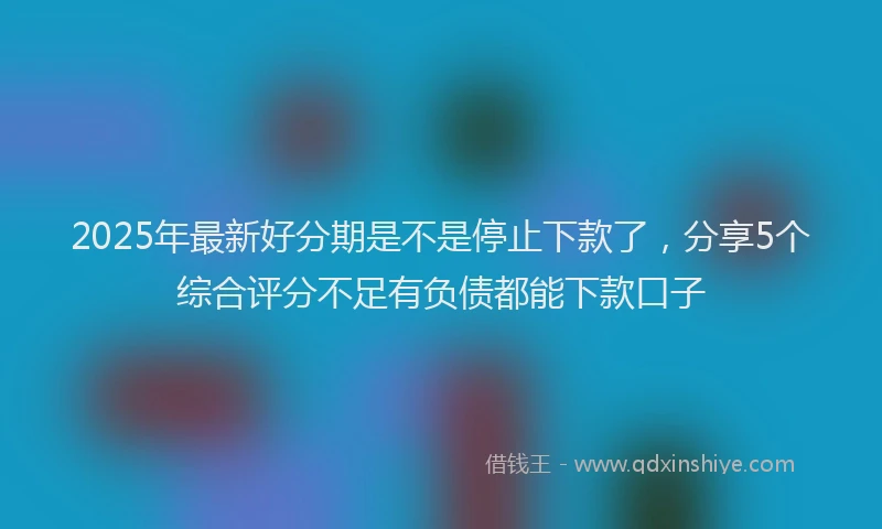 2025年最新好分期是不是停止下款了，分享5个综合评分不足有负债都能下款口子