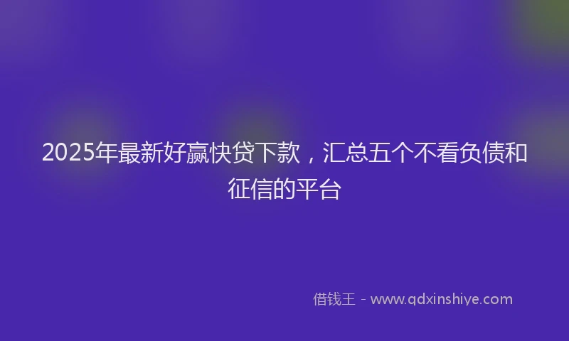 2025年最新好赢快贷下款，汇总五个不看负债和征信的平台