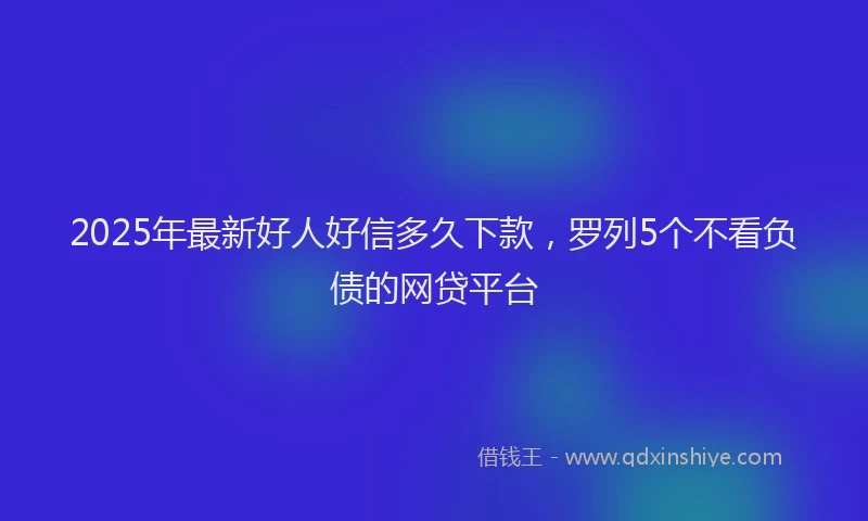 2025年最新好人好信多久下款，罗列5个不看负债的网贷平台