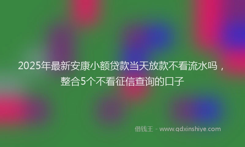 2025年最新安康小额贷款当天放款不看流水吗，整合5个不看征信查询的口子