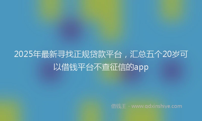 2025年最新寻找正规贷款平台，汇总五个20岁可以借钱平台不查征信的app