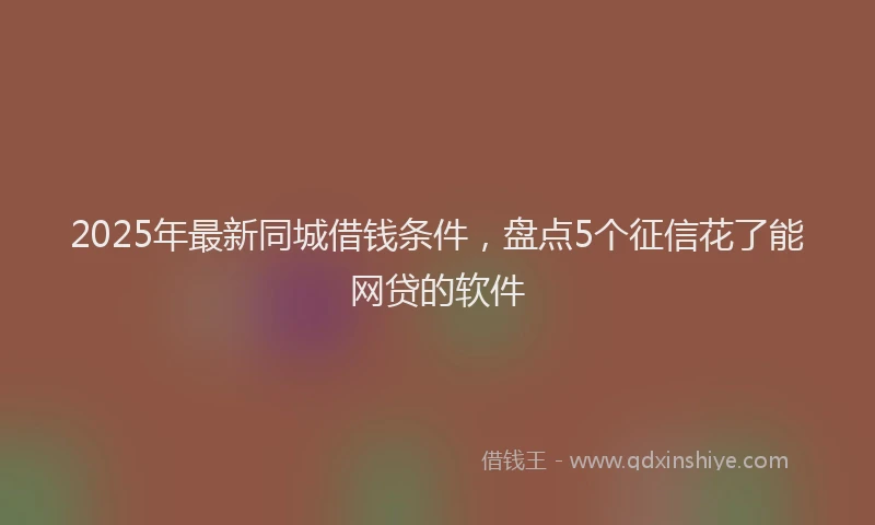 2025年最新同城借钱条件，盘点5个征信花了能网贷的软件
