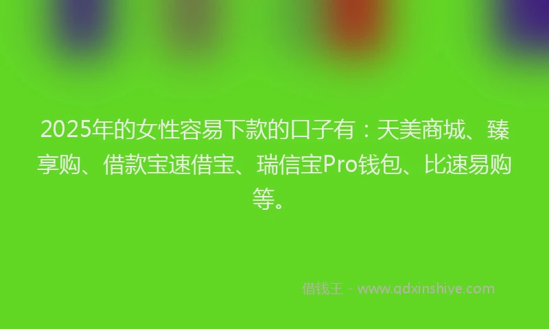 2025年的女性容易下款的口子有：天美商城、臻享购、借款宝速借宝、瑞信宝Pro钱包、比速易购等。