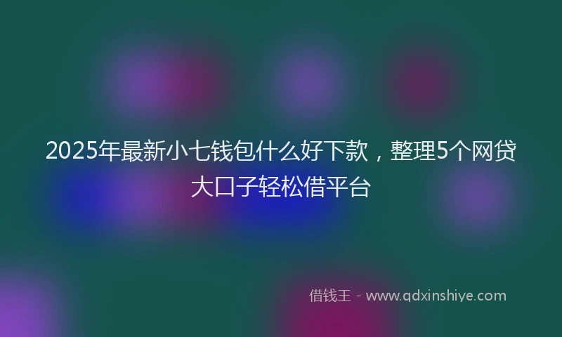 2025年最新小七钱包什么好下款，整理5个网贷大口子轻松借平台