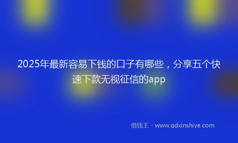 2025年最新容易下钱的口子有哪些，分享五个快速下款无视征信的app