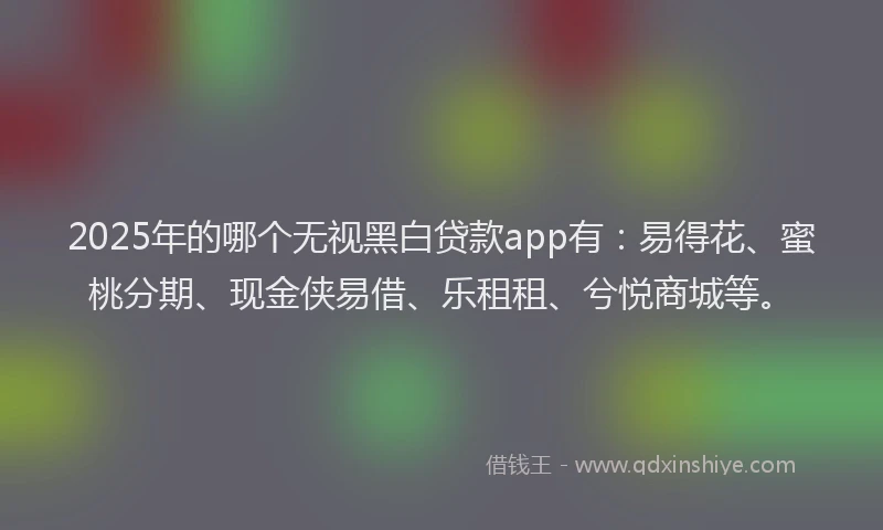 2025年的哪个无视黑白贷款app有：易得花、蜜桃分期、现金侠易借、乐租租、兮悦商城等。