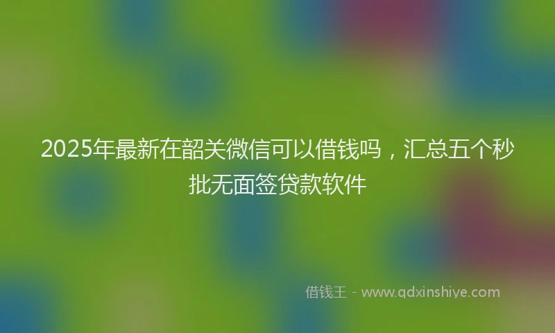 2025年最新在韶关微信可以借钱吗，汇总五个秒批无面签贷款软件