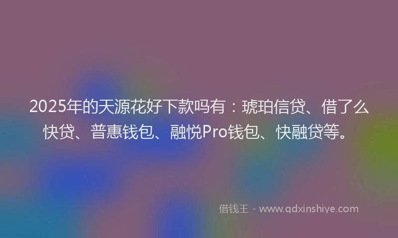 2025年的天源花好下款吗有：琥珀信贷、借了么快贷、普惠钱包、融悦Pro钱包、快融贷等。