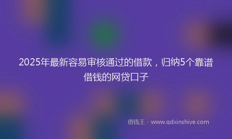 2025年最新容易审核通过的借款，归纳5个靠谱借钱的网贷口子