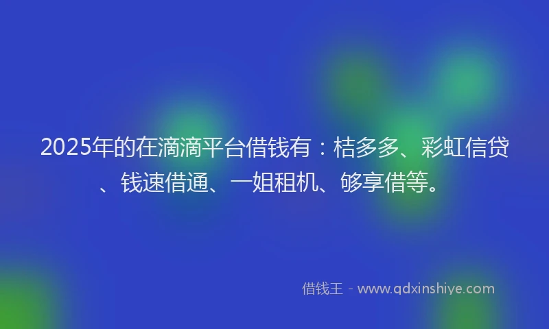 2025年的在滴滴平台借钱有：桔多多、彩虹信贷、钱速借通、一姐租机、够享借等。