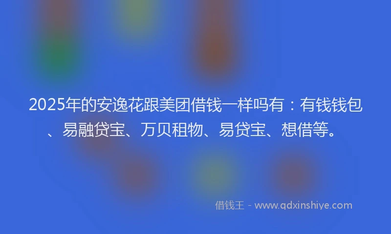 2025年的安逸花跟美团借钱一样吗有：有钱钱包、易融贷宝、万贝租物、易贷宝、想借等。