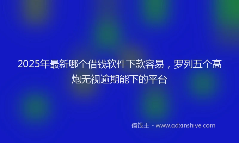 2025年最新哪个借钱软件下款容易，罗列五个高炮无视逾期能下的平台