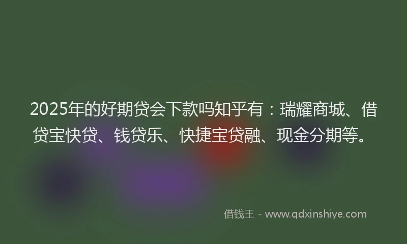 2025年的好期贷会下款吗知乎有：瑞耀商城、借贷宝快贷、钱贷乐、快捷宝贷融、现金分期等。