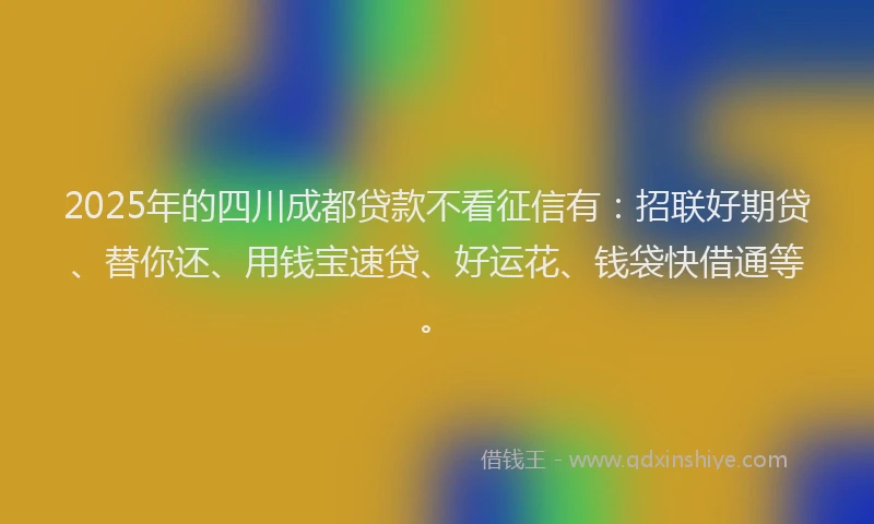 2025年的四川成都贷款不看征信有：招联好期贷、替你还、用钱宝速贷、好运花、钱袋快借通等。