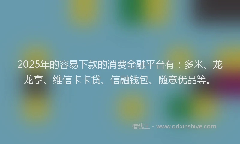 2025年的容易下款的消费金融平台有：多米、龙龙享、维信卡卡贷、信融钱包、随意优品等。