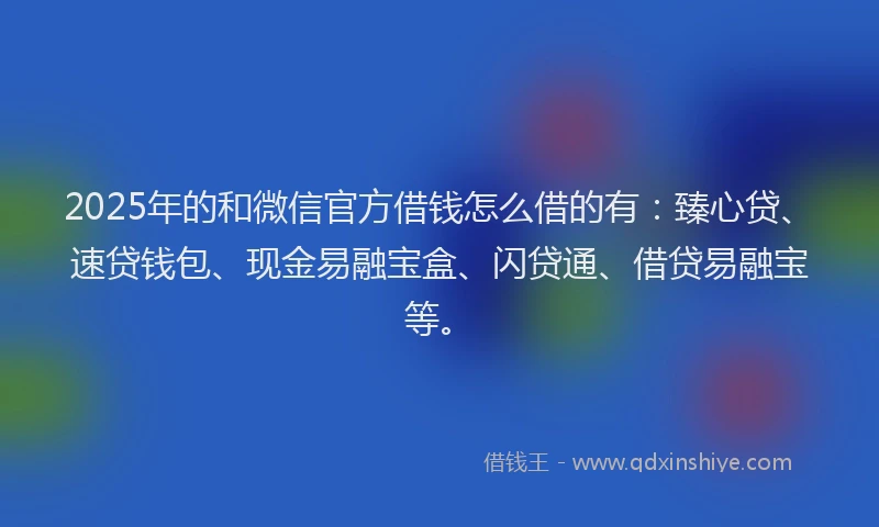 2025年的和微信官方借钱怎么借的有：臻心贷、速贷钱包、现金易融宝盒、闪贷通、借贷易融宝等。