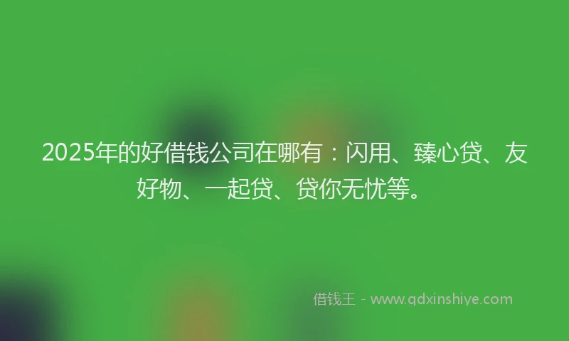 2025年的好借钱公司在哪有：闪用、臻心贷、友好物、一起贷、贷你无忧等。