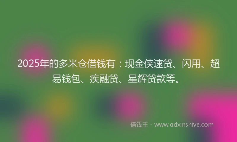 2025年的多米仓借钱有：现金侠速贷、闪用、超易钱包、疾融贷、星辉贷款等。