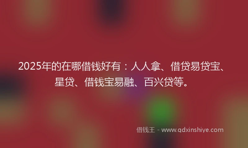 2025年的在哪借钱好有：人人拿、借贷易贷宝、星贷、借钱宝易融、百兴贷等。