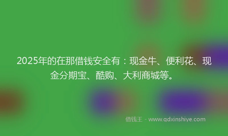 2025年的在那借钱安全有：现金牛、便利花、现金分期宝、酷购、大利商城等。