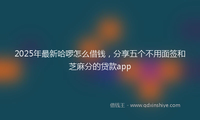 2025年最新哈啰怎么借钱，分享五个不用面签和芝麻分的贷款app
