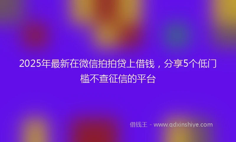 2025年最新在微信拍拍贷上借钱，分享5个低门槛不查征信的平台