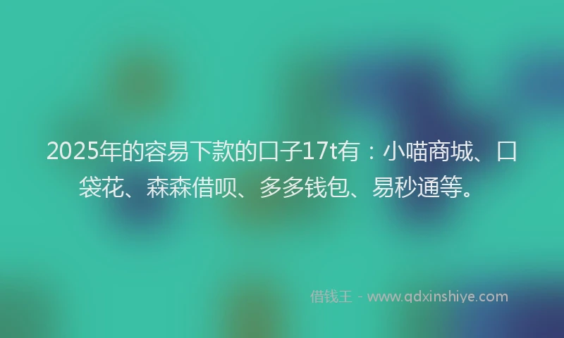 2025年的容易下款的口子17t有：小喵商城、口袋花、森森借呗、多多钱包、易秒通等。