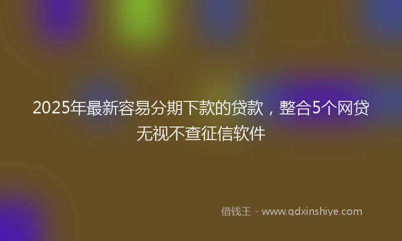 2025年最新容易分期下款的贷款，整合5个网贷无视不查征信软件