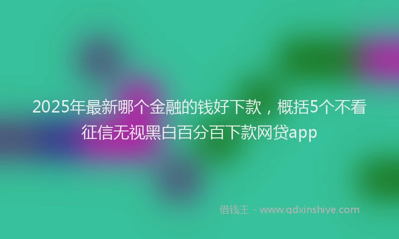 2025年最新哪个金融的钱好下款，概括5个不看征信无视黑白百分百下款网贷app