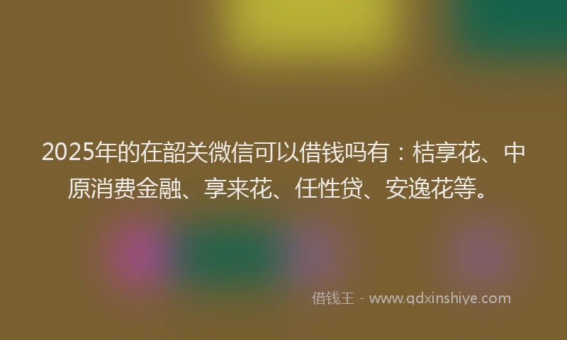 2025年的在韶关微信可以借钱吗有：桔享花、中原消费金融、享来花、任性贷、安逸花等。