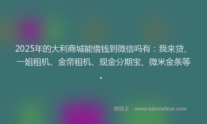 2025年的大利商城能借钱到微信吗有：我来贷、一姐租机、金帝租机、现金分期宝、微米金条等。