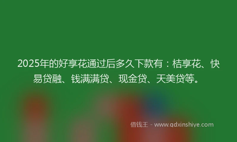 2025年的好享花通过后多久下款有：桔享花、快易贷融、钱满满贷、现金贷、天美贷等。